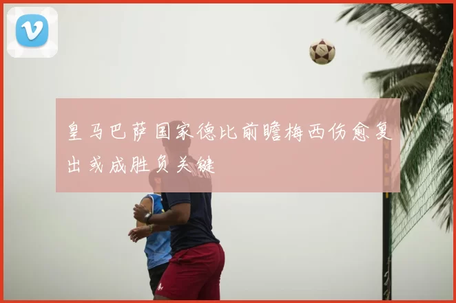 皇马巴萨国家德比前瞻梅西伤愈复出或成胜负关键