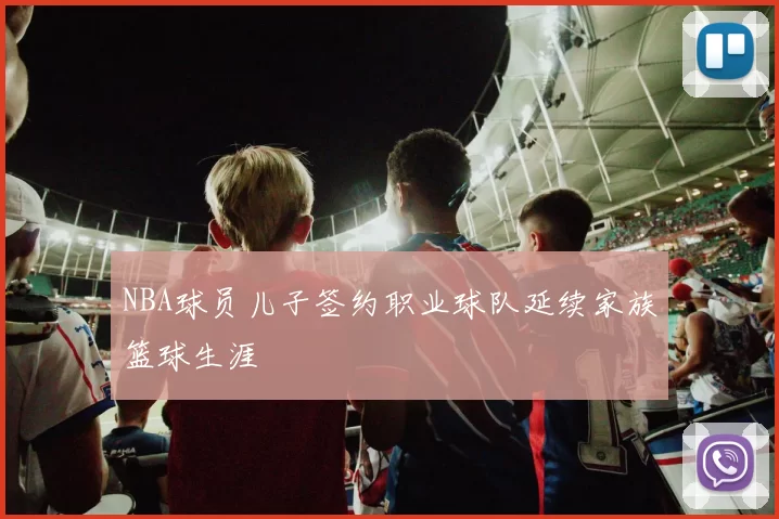 NBA球员儿子签约职业球队延续家族篮球生涯