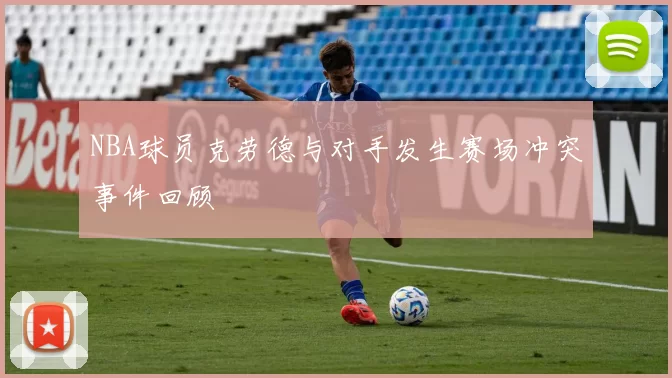 NBA球员克劳德与对手发生赛场冲突事件回顾