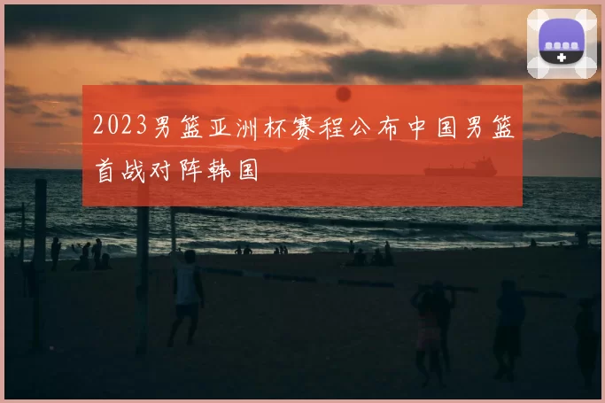 2023男篮亚洲杯赛程公布中国男篮首战对阵韩国