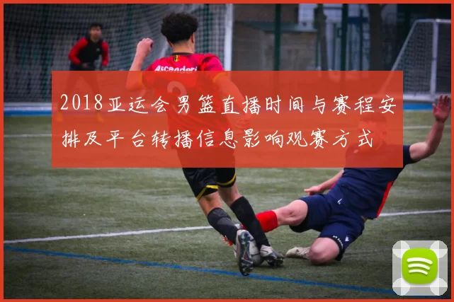 2018亚运会男篮直播时间与赛程安排及平台转播信息影响观赛方式