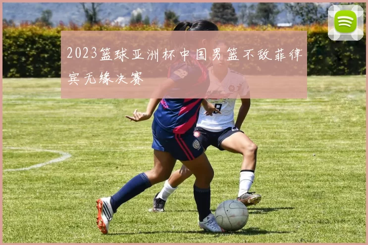 2023篮球亚洲杯中国男篮不敌菲律宾无缘决赛
