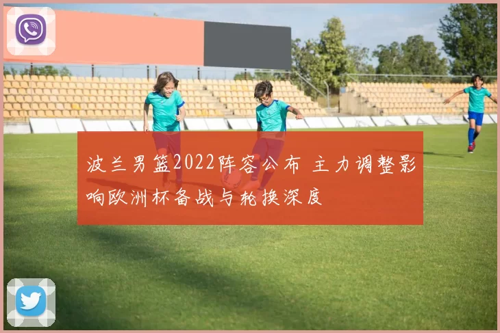 波兰男篮2022阵容公布 主力调整影响欧洲杯备战与轮换深度