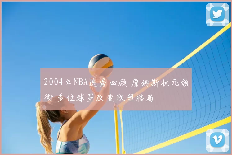 2004年NBA选秀回顾 詹姆斯状元领衔 多位球星改变联盟格局