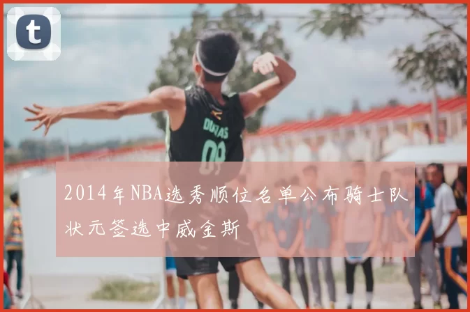 2014年NBA选秀顺位名单公布骑士队状元签选中威金斯