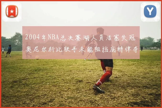 2004年NBA总决赛湖人负活塞失冠 奥尼尔科比联手未能阻挡底特律夺冠