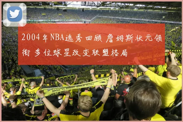 2004年NBA选秀回顾 詹姆斯状元领衔 多位球星改变联盟格局