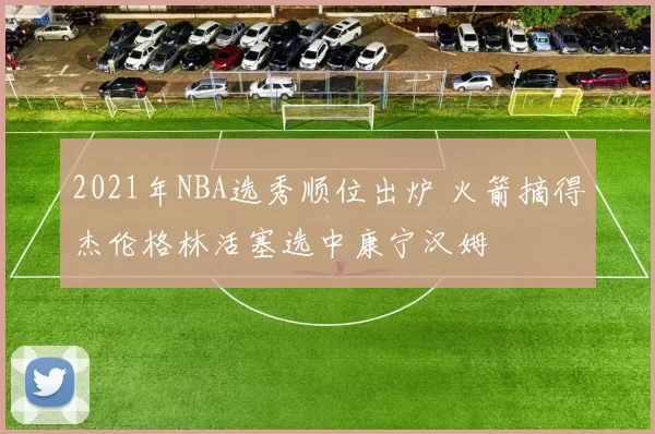 2021年NBA选秀顺位出炉 火箭摘得杰伦格林活塞选中康宁汉姆
