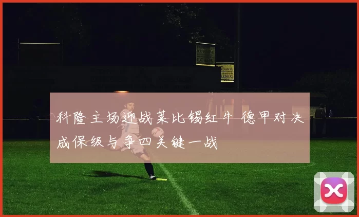 科隆主场迎战莱比锡红牛 德甲对决成保级与争四关键一战