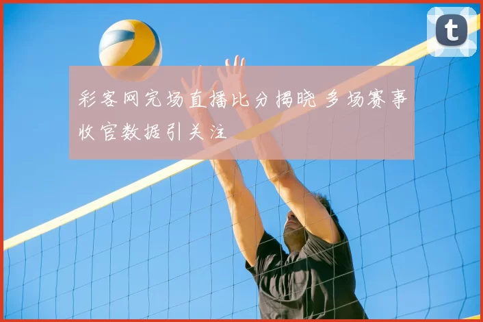 彩客网完场直播比分揭晓 多场赛事收官数据引关注