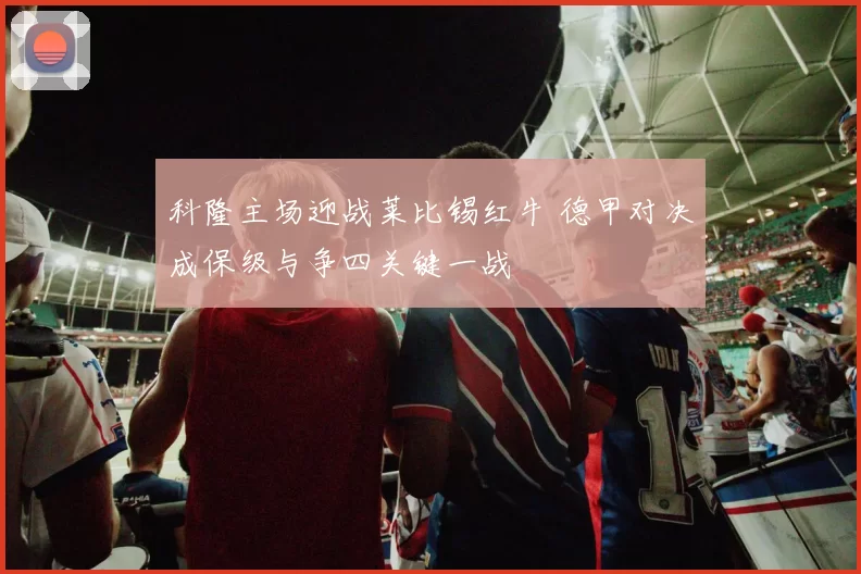 科隆主场迎战莱比锡红牛 德甲对决成保级与争四关键一战