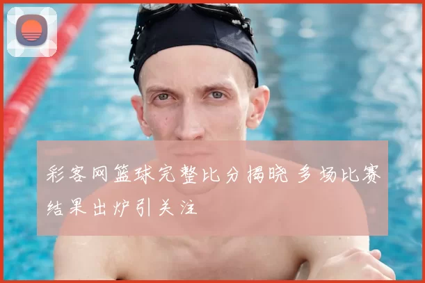 彩客网篮球完整比分揭晓 多场比赛结果出炉引关注