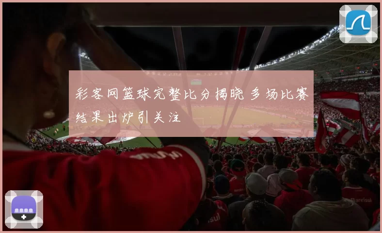 彩客网篮球完整比分揭晓 多场比赛结果出炉引关注