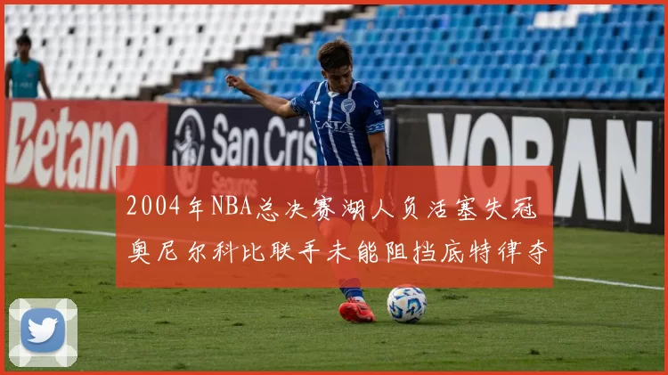 2004年NBA总决赛湖人负活塞失冠 奥尼尔科比联手未能阻挡底特律夺冠
