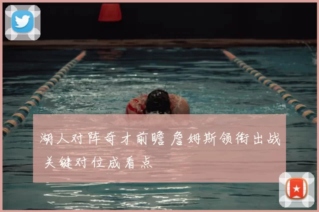 湖人对阵奇才前瞻 詹姆斯领衔出战 关键对位成看点