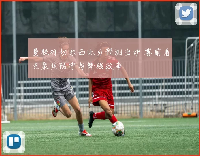 曼联对切尔西比分预测出炉 赛前看点聚焦防守与锋线效率