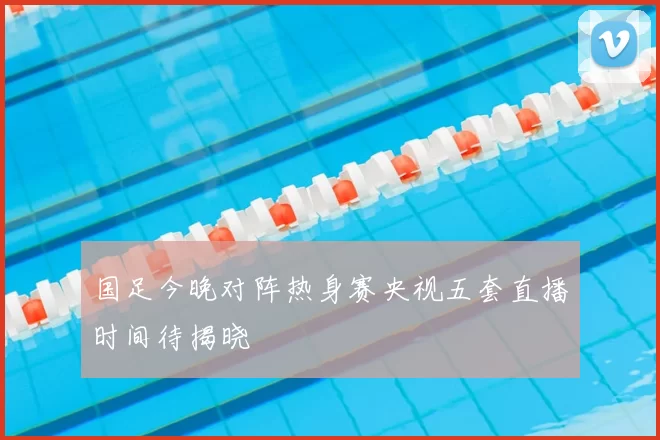 国足今晚对阵热身赛央视五套直播时间待揭晓