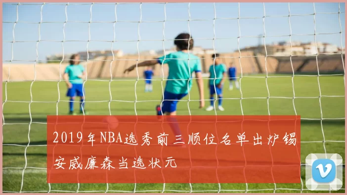 2019年NBA选秀前三顺位名单出炉锡安威廉森当选状元