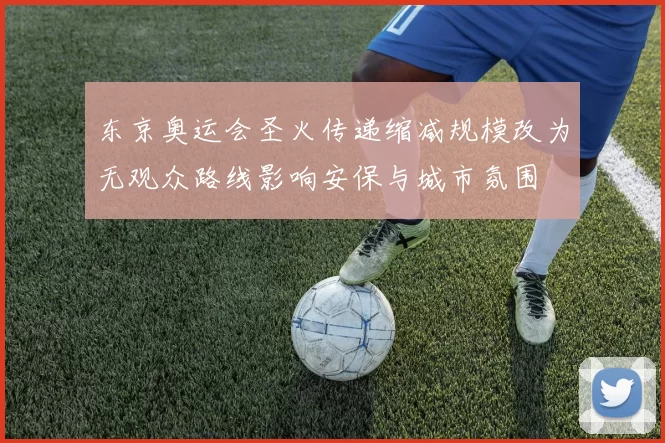 东京奥运会圣火传递缩减规模改为无观众路线影响安保与城市氛围