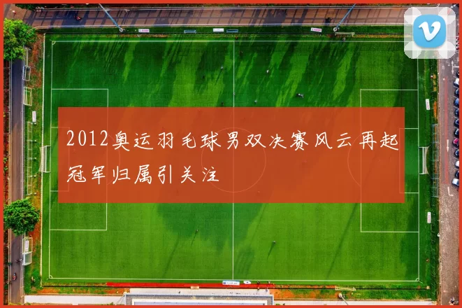 2012奥运羽毛球男双决赛风云再起冠军归属引关注