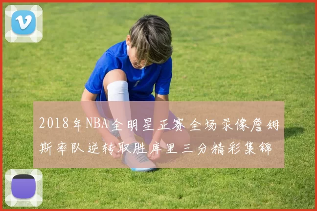 2018年NBA全明星正赛全场录像詹姆斯率队逆转取胜库里三分精彩集锦