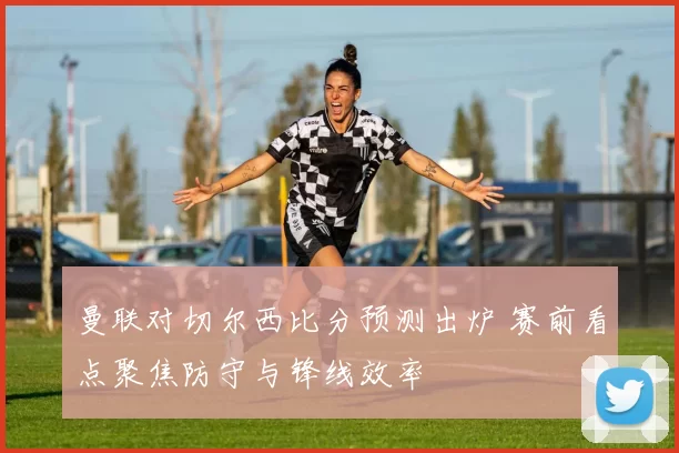曼联对切尔西比分预测出炉 赛前看点聚焦防守与锋线效率